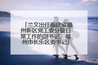 兰文出任福建省福州新区党工委分管日常工作的副书记、福州市长乐区委书记