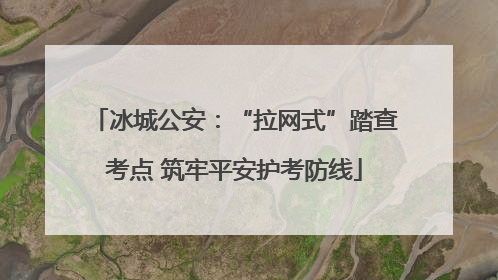 冰城公安：“拉网式”踏查考点 筑牢平安护考防线