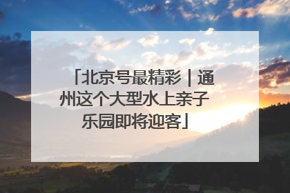 北京号最精彩｜通州这个大型水上亲子乐园即将迎客