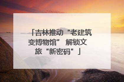 吉林推动“老建筑变博物馆” 解锁文旅“新密码”