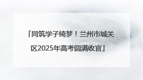 同筑学子绮梦！兰州市城关区2025年高考圆满收官