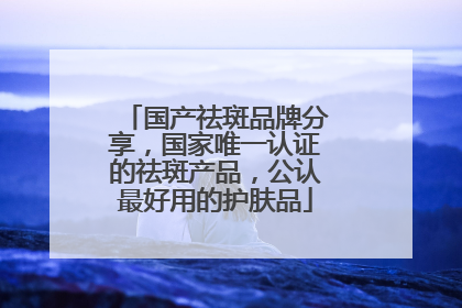 国产祛斑品牌分享，国家唯一认证的祛斑产品，公认最好用的护肤品