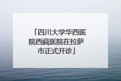 四川大学华西医院西藏医院在拉萨市正式开诊