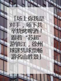 场上你我是对手，场下共举烧烤啤酒！跟着“苏超”游镇江，徐州球迷凭球票畅游名山胜景