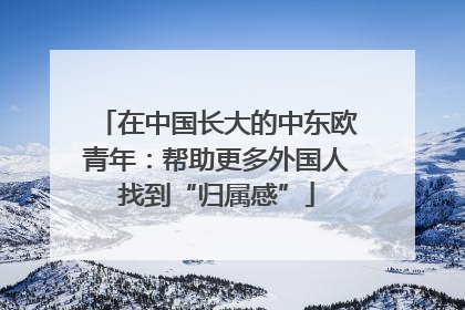 在中国长大的中东欧青年：帮助更多外国人找到“归属感”