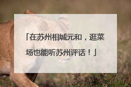在苏州相城元和，逛菜场也能听苏州评话！