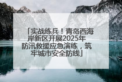 实战练兵！青岛西海岸新区开展2025年防汛救援应急演练，筑牢城市安全防线