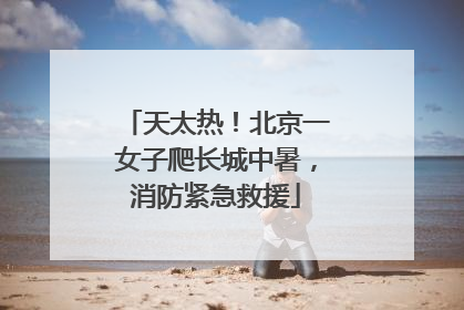 天太热！北京一女子爬长城中暑，消防紧急救援