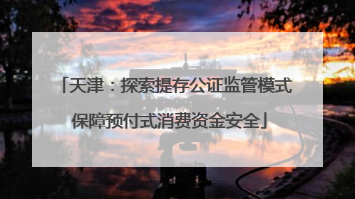 天津：探索提存公证监管模式 保障预付式消费资金安全