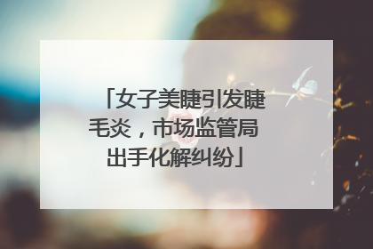 女子美睫引发睫毛炎，市场监管局出手化解纠纷