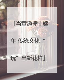 当童趣撞上端午 传统文化“玩”出新花样