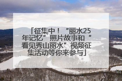 征集中！“丽水25年记忆”照片故事和“看见秀山丽水”视频征集活动等你来参与