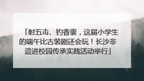 射五毒、钓香囊，这届小学生的端午比古装剧还会玩！长沙非遗进校园传承实践活动举行