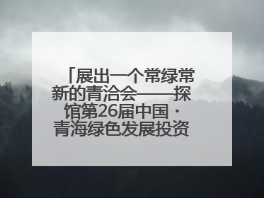 展出一个常绿常新的青洽会——探馆第26届中国・青海绿色发展投资贸易洽谈会