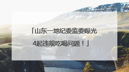 山东一地纪委监委曝光4起违规吃喝问题！