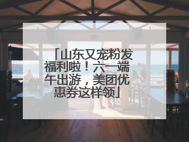 山东又宠粉发福利啦！六一端午出游，美团优惠券这样领