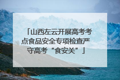 山西左云开展高考考点食品安全专项检查严守高考“食安关”