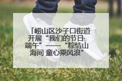 崂山区沙子口街道开展“我们的节日·端午”——“粽情山海间 童心乘风浪”文明实践活动