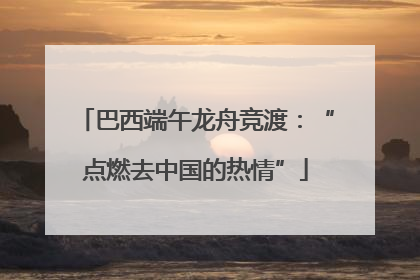 巴西端午龙舟竞渡：“点燃去中国的热情”