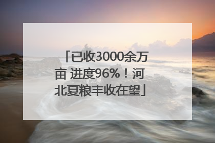 已收3000余万亩 进度96%！河北夏粮丰收在望