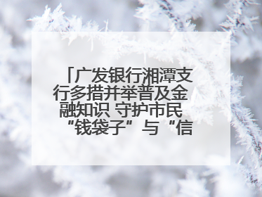 广发银行湘潭支行多措并举普及金融知识 守护市民“钱袋子”与“信用未来”