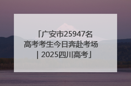 广安市25947名高考考生今日奔赴考场｜2025四川高考