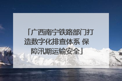 广西南宁铁路部门打造数字化排查体系 保障汛期运输安全
