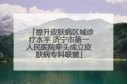 提升皮肤病区域诊疗水平 济宁市第一人民医院牵头成立皮肤病专科联盟