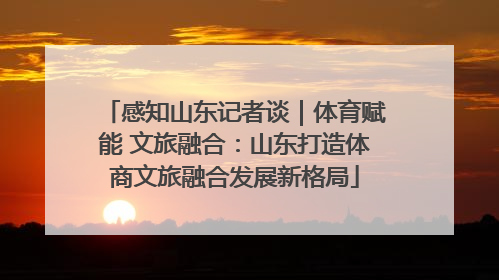 感知山东记者谈｜体育赋能 文旅融合：山东打造体商文旅融合发展新格局