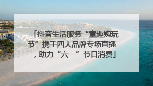 抖音生活服务“童趣购玩节”携手四大品牌专场直播，助力“六一”节日消费