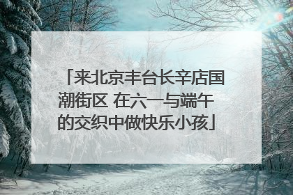 来北京丰台长辛店国潮街区 在六一与端午的交织中做快乐小孩