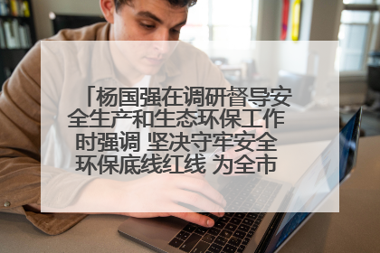 杨国强在调研督导安全生产和生态环保工作时强调 坚决守牢安全环保底线红线 为全市经济社会高质量发展提供坚强保障