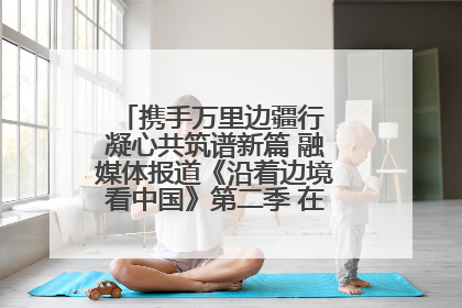 携手万里边疆行 凝心共筑谱新篇 融媒体报道《沿着边境看中国》第二季 在广西东兴正式启动