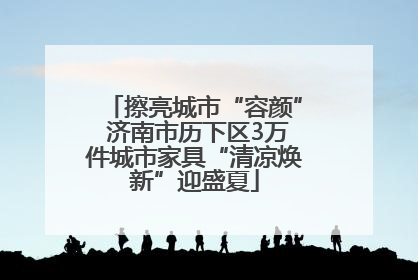 擦亮城市“容颜” 济南市历下区3万件城市家具“清凉焕新”迎盛夏