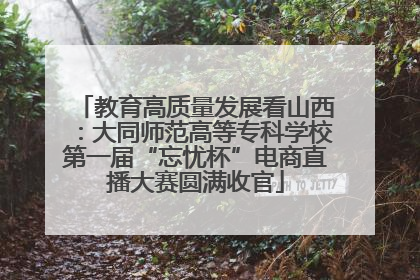教育高质量发展看山西：大同师范高等专科学校第一届“忘忧杯”电商直播大赛圆满收官