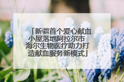 新疆首个爱心献血小屋落地阿拉尔市 海尔生物医疗助力打造献血服务新模式