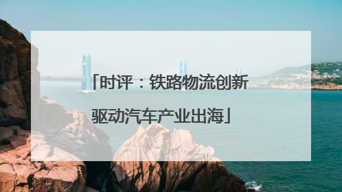 时评：铁路物流创新驱动汽车产业出海
