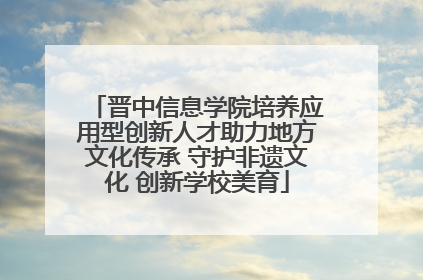 晋中信息学院培养应用型创新人才助力地方文化传承 守护非遗文化 创新学校美育