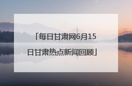 每日甘肃网6月15日甘肃热点新闻回顾