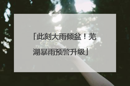 此刻大雨倾盆！芜湖暴雨预警升级