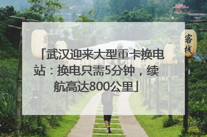 武汉迎来大型重卡换电站：换电只需5分钟，续航高达800公里