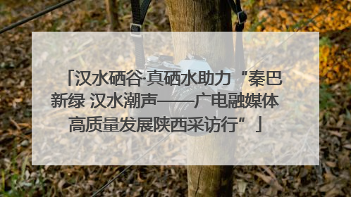 汉水硒谷·真硒水助力“秦巴新绿 汉水潮声——广电融媒体高质量发展陕西采访行”