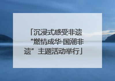 沉浸式感受非遗 “燃情成华·国潮非遗”主题活动举行