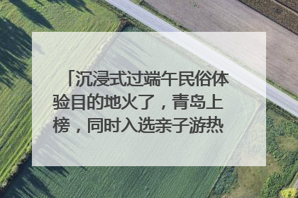 沉浸式过端午民俗体验目的地火了，青岛上榜，同时入选亲子游热门Top10