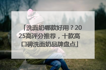 洗面奶哪款好用？2025高评分推荐，十款高口碑洗面奶品牌盘点