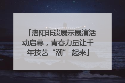 洛阳非遗展示展演活动启幕，青春力量让千年技艺“潮” 起来