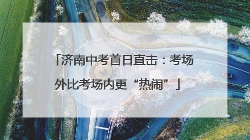 济南中考首日直击：考场外比考场内更“热闹”