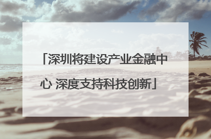 深圳将建设产业金融中心 深度支持科技创新