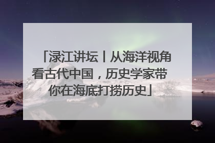 渌江讲坛丨从海洋视角看古代中国，历史学家带你在海底打捞历史