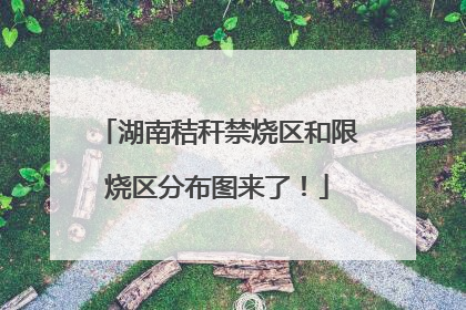 湖南秸秆禁烧区和限烧区分布图来了！